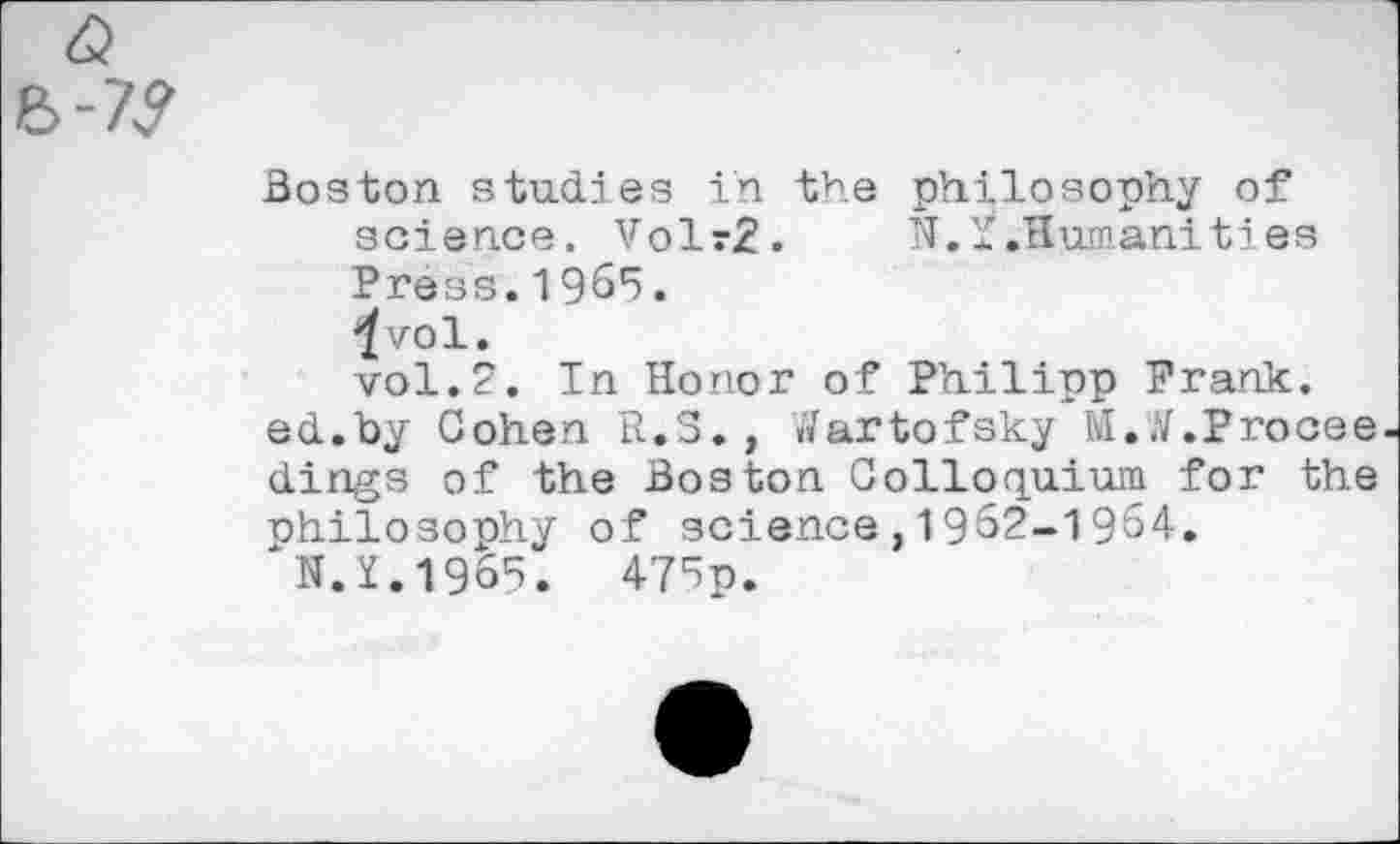 ﻿7?
Boston studies in the philosophy of science. Volr2. N. * .Humanities Press.1965.
'/vol.
vol.2. In Honor of Philipp Prank, ed.by Cohen R.S., Wartofsky M..V.Procee dings of the Boston Colloquium for the philosophy of science,1962-1964.
N.Y.1965. 476p.